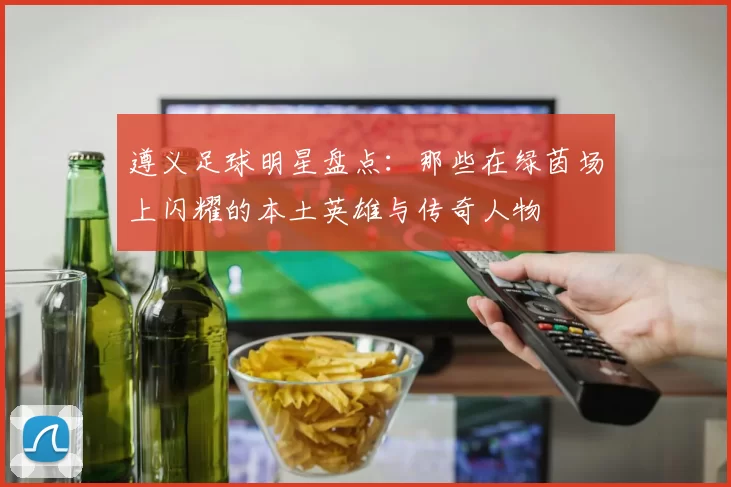 遵义足球明星盘点：那些在绿茵场上闪耀的本土英雄与传奇人物
