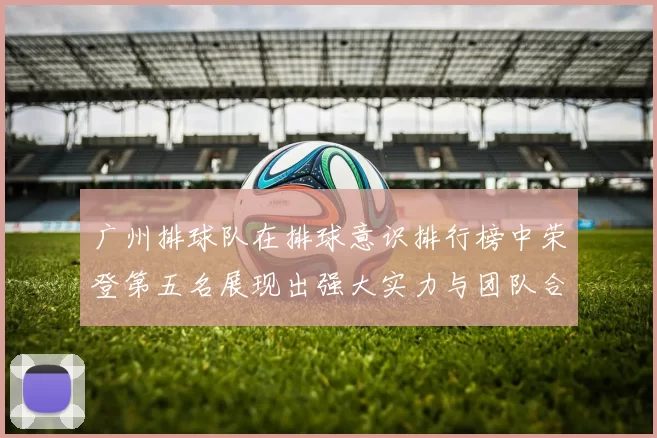 广州排球队在排球意识排行榜中荣登第五名展现出强大实力与团队合作精神