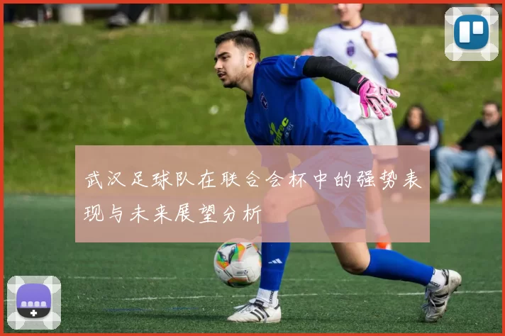 武汉足球队在联合会杯中的强势表现与未来展望分析