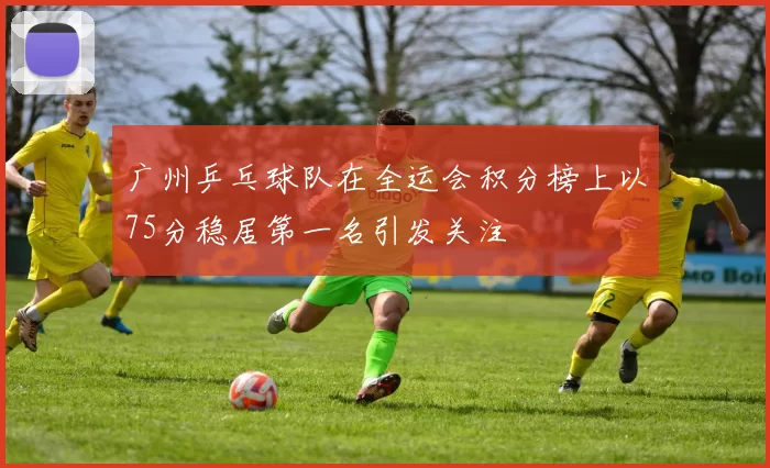 广州乒乓球队在全运会积分榜上以75分稳居第一名引发关注