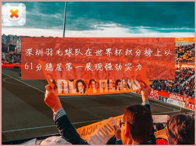 深圳羽毛球队在世界杯积分榜上以61分稳居第一展现强劲实力