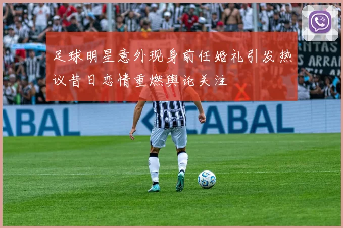 足球明星意外现身前任婚礼引发热议昔日恋情重燃舆论关注