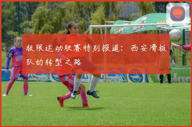 极限运动联赛特别报道：西安滑板队的转型之路