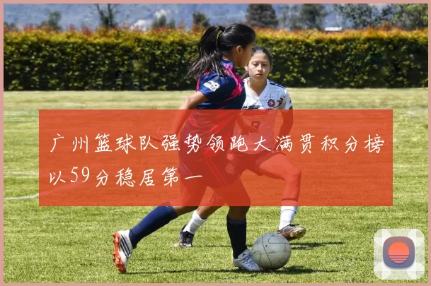广州篮球队强势领跑大满贯积分榜以59分稳居第一