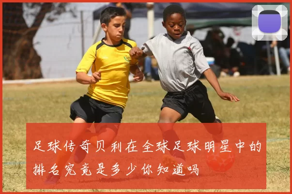 足球传奇贝利在全球足球明星中的排名究竟是多少你知道吗