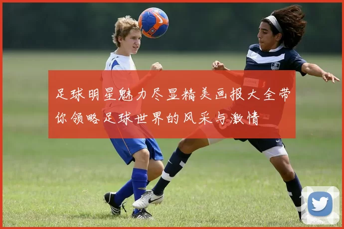 足球明星魅力尽显精美画报大全带你领略足球世界的风采与激情
