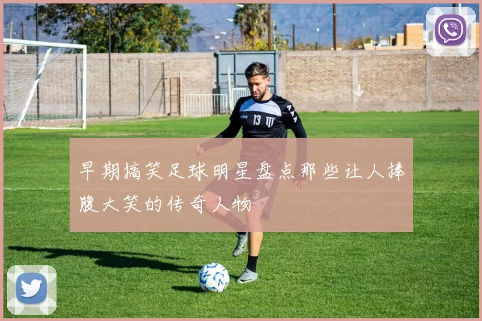 早期搞笑足球明星盘点那些让人捧腹大笑的传奇人物